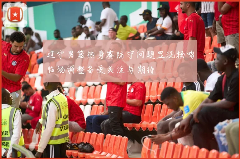 辽宁男篮热身赛防守问题显现杨鸣临场调整备受关注与期待