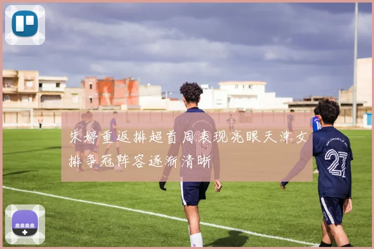 朱婷重返排超首周表现亮眼天津女排争冠阵容逐渐清晰