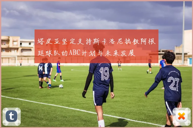 塔皮亚坚定支持斯卡洛尼执教阿根廷球队的ABC计划与未来发展