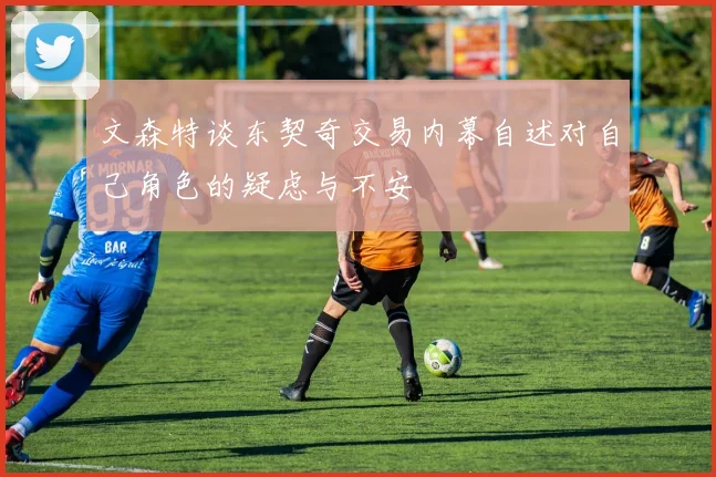 文森特谈东契奇交易内幕自述对自己角色的疑虑与不安