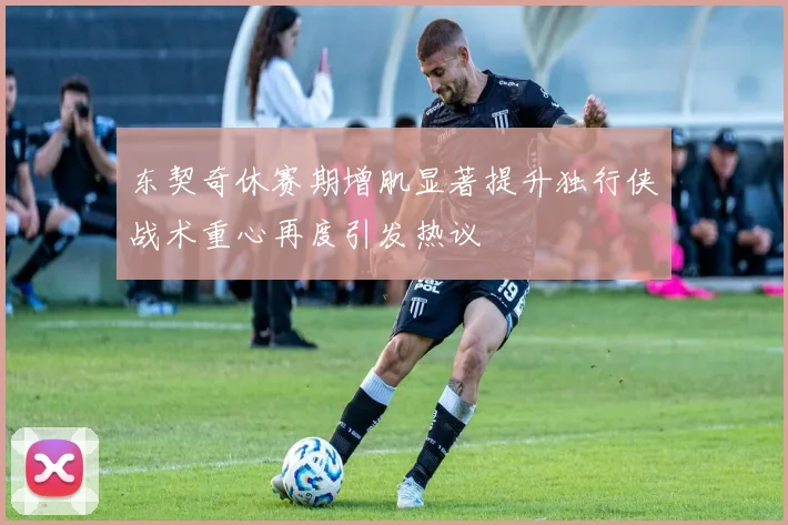 东契奇休赛期增肌显著提升独行侠战术重心再度引发热议