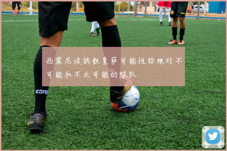 西蒙尼谈执教皇萨可能性称绝对不可能和不太可能的球队